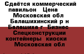 Сдаётся коммерческий павильон › Цена ­ 15 - Московская обл., Балашихинский р-н, Балашиха г. Бизнес » Спецконструкции, контейнеры, киоски   . Московская обл.